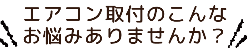 エアコン取付のこんなお悩みありませんか？